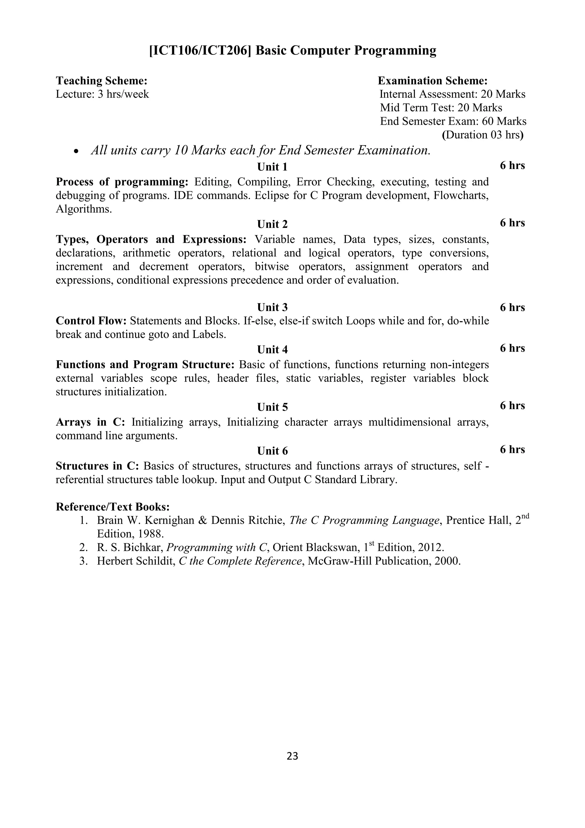 23
[ICT106/ICT206] Basic Computer Programming
Teaching Scheme: Examination Scheme:
Lecture: 3 hrs/week Internal Assessment: 20 Marks
Mid Term Test: 20 Marks
End Semester Exam: 60 Marks
(Duration 03 hrs)
 All units carry 10 Marks each for End Semester Examination.
Unit 1 6 hrs
Process of programming: Editing, Compiling, Error Checking, executing, testing and
debugging of programs. IDE commands. Eclipse for C Program development, Flowcharts,
Algorithms.
Unit 2 6 hrs
Types, Operators and Expressions: Variable names, Data types, sizes, constants,
declarations, arithmetic operators, relational and logical operators, type conversions,
increment and decrement operators, bitwise operators, assignment operators and
expressions, conditional expressions precedence and order of evaluation.
Unit 3 6 hrs
Control Flow: Statements and Blocks. If-else, else-if switch Loops while and for, do-while
break and continue goto and Labels.
Unit 4 6 hrs
Functions and Program Structure: Basic of functions, functions returning non-integers
external variables scope rules, header files, static variables, register variables block
structures initialization.
Unit 5 6 hrs
Arrays in C: Initializing arrays, Initializing character arrays multidimensional arrays,
command line arguments.
Unit 6 6 hrs
Structures in C: Basics of structures, structures and functions arrays of structures, self -
referential structures table lookup. Input and Output C Standard Library.
Reference/Text Books:
1. Brain W. Kernighan & Dennis Ritchie, The C Programming Language, Prentice Hall, 2nd
Edition, 1988.
2. R. S. Bichkar, Programming with C, Orient Blackswan, 1st
Edition, 2012.
3. Herbert Schildit, C the Complete Reference, McGraw-Hill Publication, 2000.
 