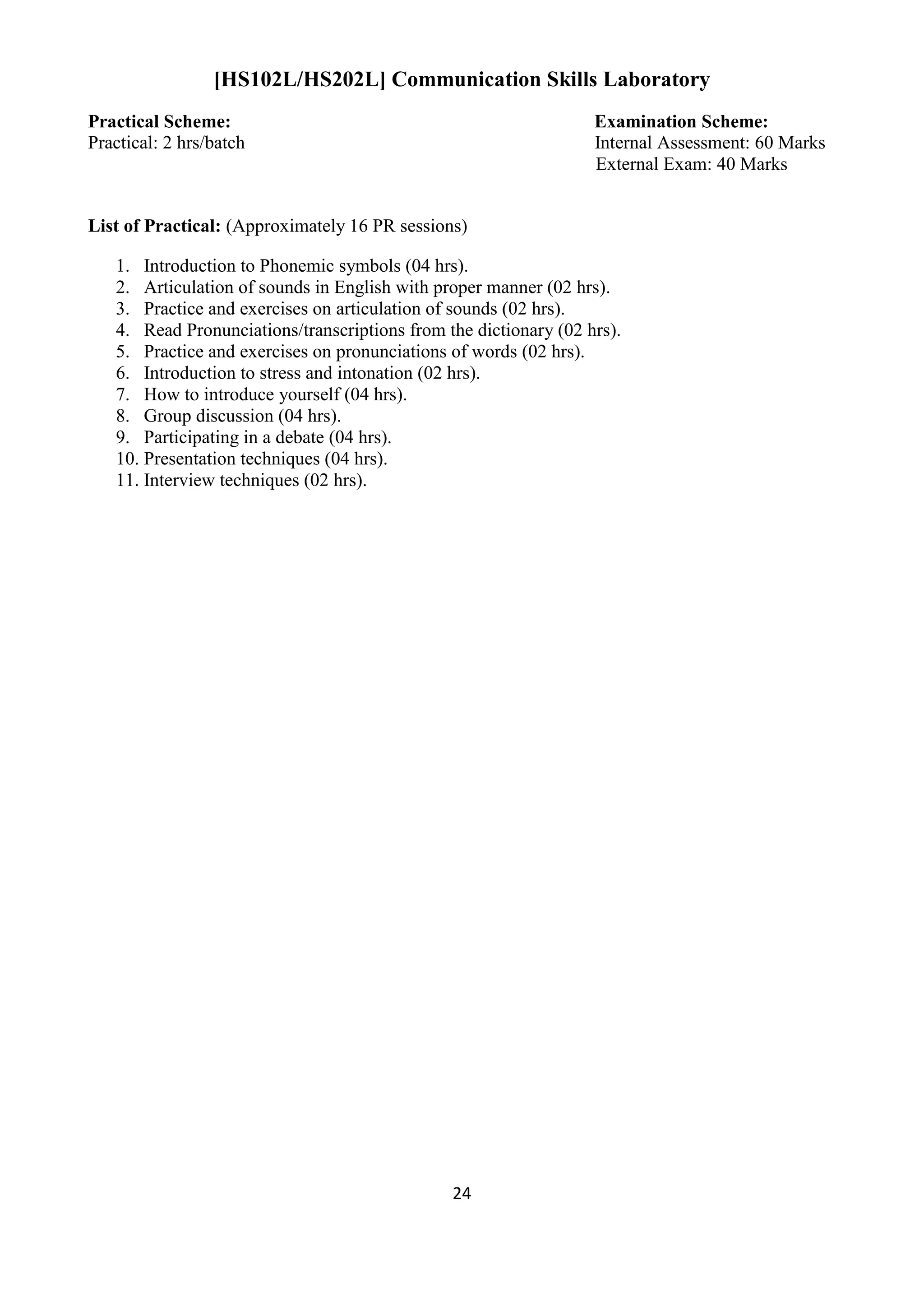 24
[HS102L/HS202L] Communication Skills Laboratory
Practical Scheme: Examination Scheme:
Practical: 2 hrs/batch Internal Assessment: 60 Marks
External Exam: 40 Marks
List of Practical: (Approximately 16 PR sessions)
1. Introduction to Phonemic symbols (04 hrs).
2. Articulation of sounds in English with proper manner (02 hrs).
3. Practice and exercises on articulation of sounds (02 hrs).
4. Read Pronunciations/transcriptions from the dictionary (02 hrs).
5. Practice and exercises on pronunciations of words (02 hrs).
6. Introduction to stress and intonation (02 hrs).
7. How to introduce yourself (04 hrs).
8. Group discussion (04 hrs).
9. Participating in a debate (04 hrs).
10. Presentation techniques (04 hrs).
11. Interview techniques (02 hrs).
 