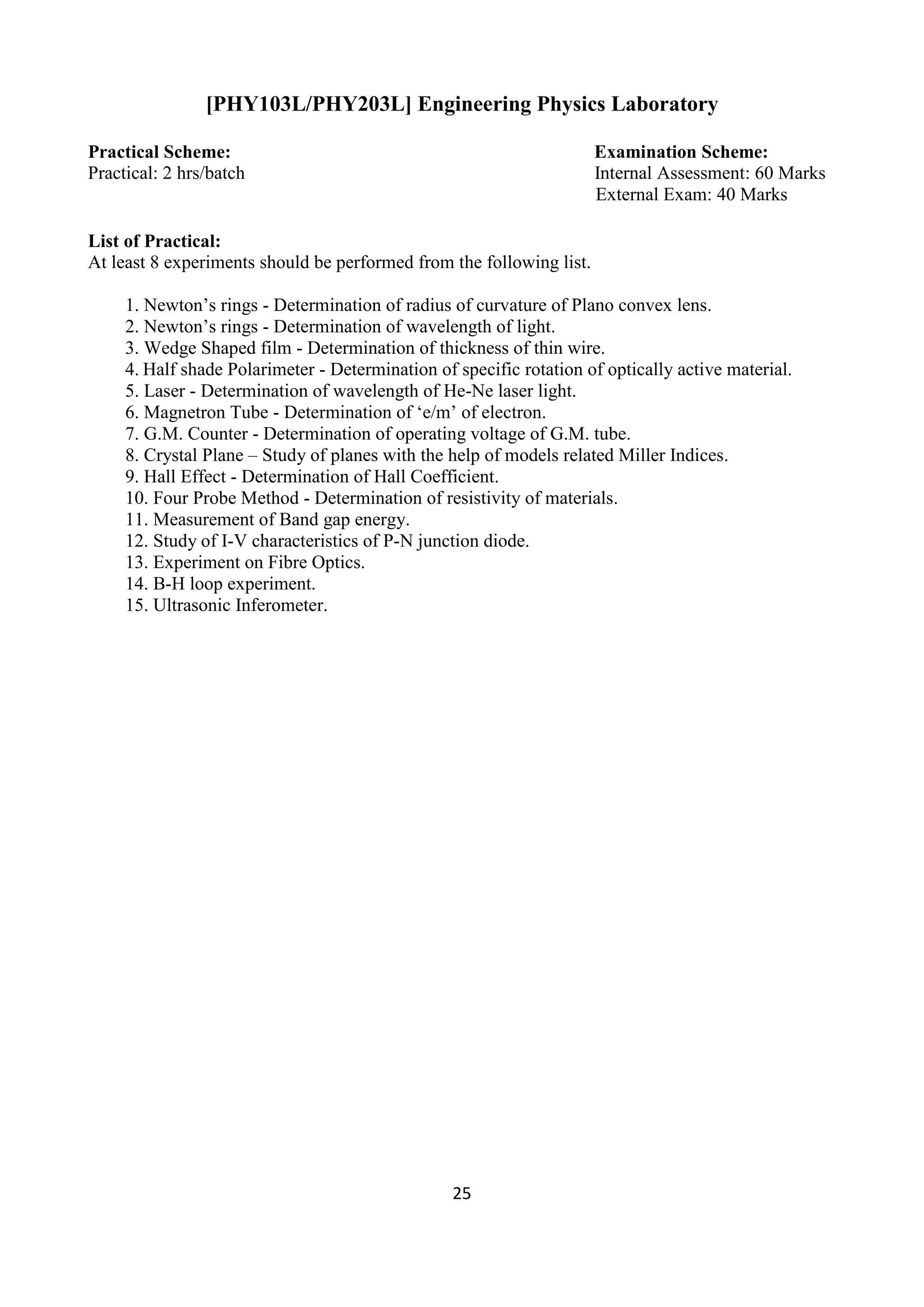 25
[PHY103L/PHY203L] Engineering Physics Laboratory
Practical Scheme: Examination Scheme:
Practical: 2 hrs/batch Internal Assessment: 60 Marks
External Exam: 40 Marks
List of Practical:
At least 8 experiments should be performed from the following list.
1. Newton‟s rings - Determination of radius of curvature of Plano convex lens.
2. Newton‟s rings - Determination of wavelength of light.
3. Wedge Shaped film - Determination of thickness of thin wire.
4. Half shade Polarimeter - Determination of specific rotation of optically active material.
5. Laser - Determination of wavelength of He-Ne laser light.
6. Magnetron Tube - Determination of „e/m‟ of electron.
7. G.M. Counter - Determination of operating voltage of G.M. tube.
8. Crystal Plane – Study of planes with the help of models related Miller Indices.
9. Hall Effect - Determination of Hall Coefficient.
10. Four Probe Method - Determination of resistivity of materials.
11. Measurement of Band gap energy.
12. Study of I-V characteristics of P-N junction diode.
13. Experiment on Fibre Optics.
14. B-H loop experiment.
15. Ultrasonic Inferometer.
 