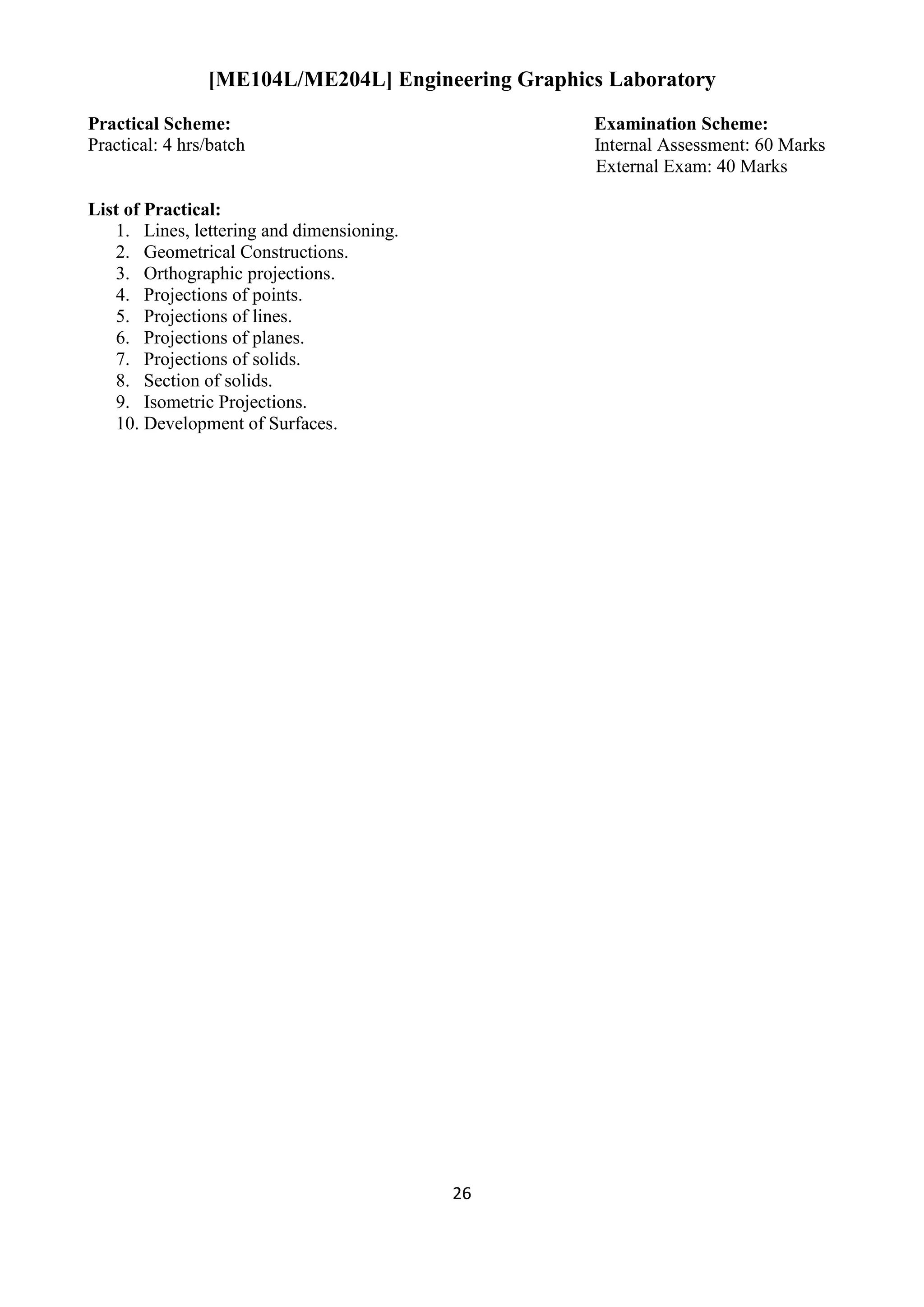 26
[ME104L/ME204L] Engineering Graphics Laboratory
Practical Scheme: Examination Scheme:
Practical: 4 hrs/batch Internal Assessment: 60 Marks
External Exam: 40 Marks
List of Practical:
1. Lines, lettering and dimensioning.
2. Geometrical Constructions.
3. Orthographic projections.
4. Projections of points.
5. Projections of lines.
6. Projections of planes.
7. Projections of solids.
8. Section of solids.
9. Isometric Projections.
10. Development of Surfaces.
 