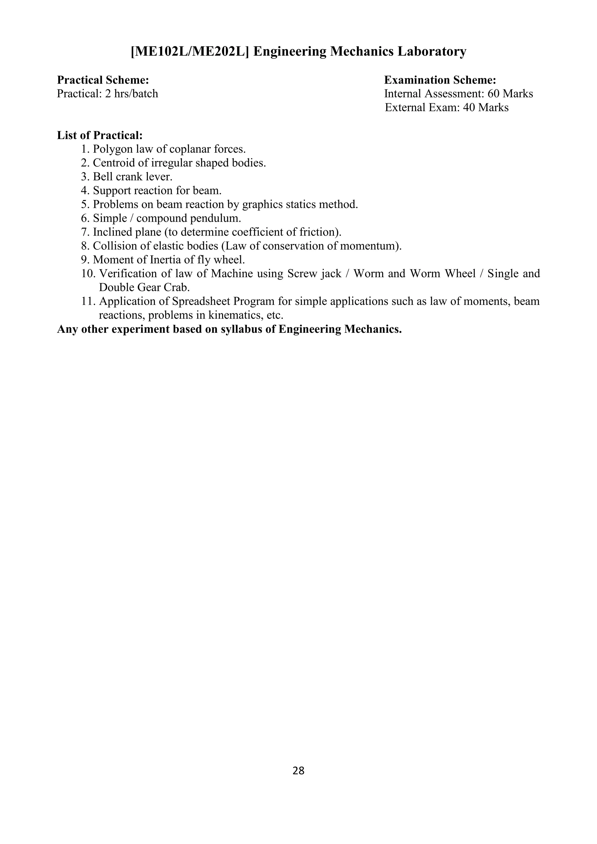 28
[ME102L/ME202L] Engineering Mechanics Laboratory
Practical Scheme: Examination Scheme:
Practical: 2 hrs/batch Internal Assessment: 60 Marks
External Exam: 40 Marks
List of Practical:
1. Polygon law of coplanar forces.
2. Centroid of irregular shaped bodies.
3. Bell crank lever.
4. Support reaction for beam.
5. Problems on beam reaction by graphics statics method.
6. Simple / compound pendulum.
7. Inclined plane (to determine coefficient of friction).
8. Collision of elastic bodies (Law of conservation of momentum).
9. Moment of Inertia of fly wheel.
10. Verification of law of Machine using Screw jack / Worm and Worm Wheel / Single and
Double Gear Crab.
11. Application of Spreadsheet Program for simple applications such as law of moments, beam
reactions, problems in kinematics, etc.
Any other experiment based on syllabus of Engineering Mechanics.
 