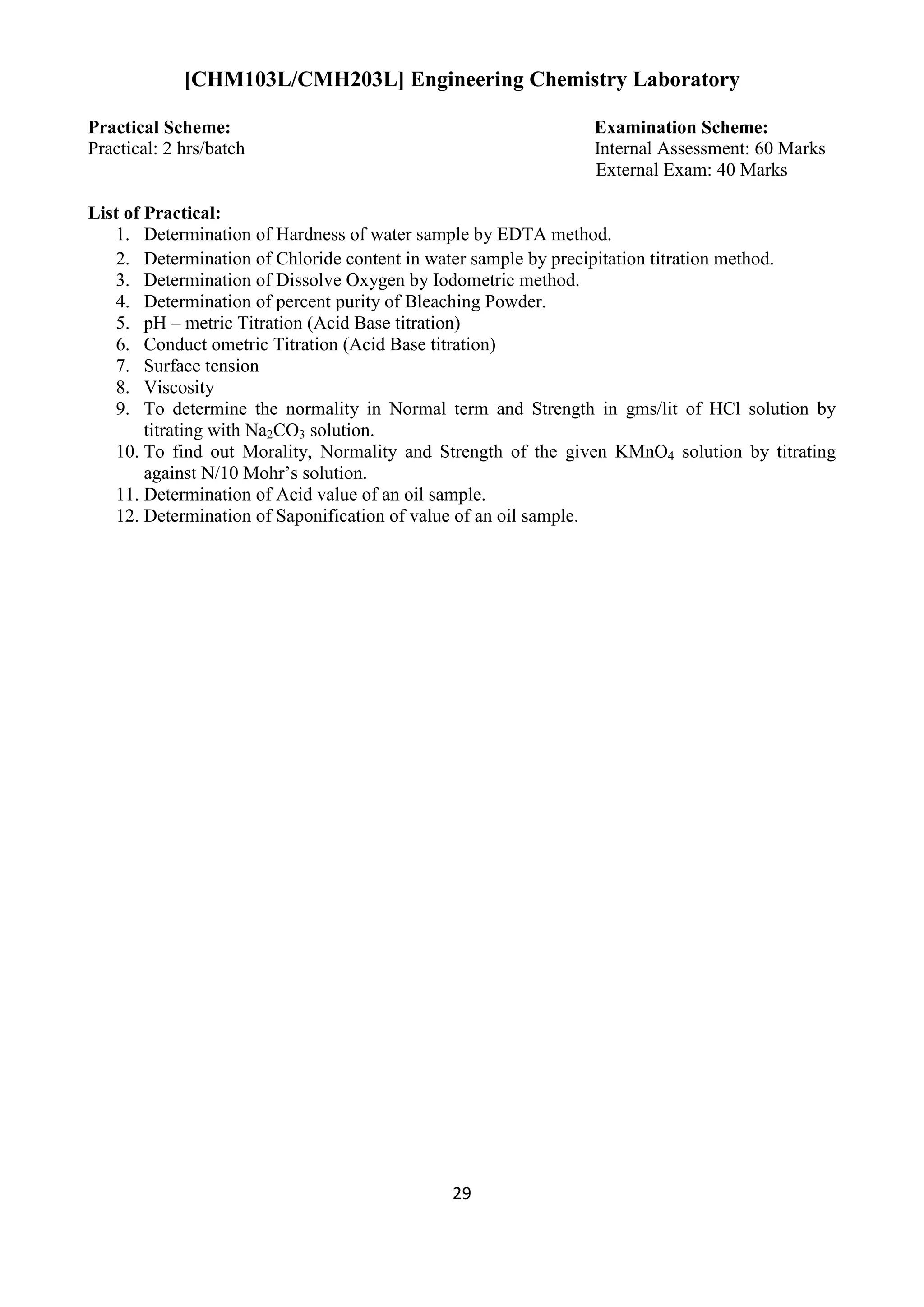 29
[CHM103L/CMH203L] Engineering Chemistry Laboratory
Practical Scheme: Examination Scheme:
Practical: 2 hrs/batch Internal Assessment: 60 Marks
External Exam: 40 Marks
List of Practical:
1. Determination of Hardness of water sample by EDTA method.
2. Determination of Chloride content in water sample by precipitation titration method.
3. Determination of Dissolve Oxygen by Iodometric method.
4. Determination of percent purity of Bleaching Powder.
5. pH – metric Titration (Acid Base titration)
6. Conduct ometric Titration (Acid Base titration)
7. Surface tension
8. Viscosity
9. To determine the normality in Normal term and Strength in gms/lit of HCl solution by
titrating with Na2CO3 solution.
10. To find out Morality, Normality and Strength of the given KMnO4 solution by titrating
against N/10 Mohr‟s solution.
11. Determination of Acid value of an oil sample.
12. Determination of Saponification of value of an oil sample.
 