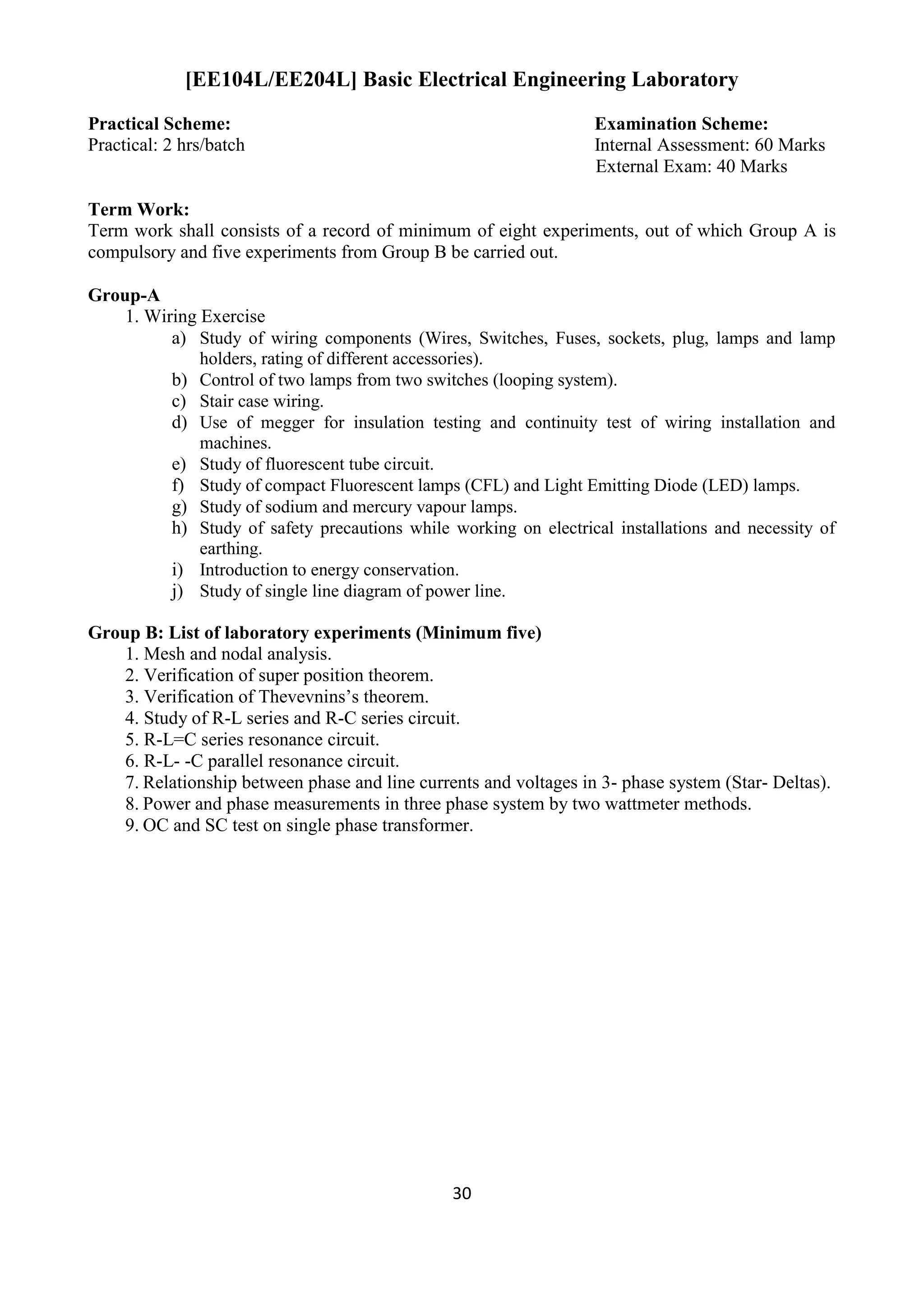 30
[EE104L/EE204L] Basic Electrical Engineering Laboratory
Practical Scheme: Examination Scheme:
Practical: 2 hrs/batch Internal Assessment: 60 Marks
External Exam: 40 Marks
Term Work:
Term work shall consists of a record of minimum of eight experiments, out of which Group A is
compulsory and five experiments from Group B be carried out.
Group-A
1. Wiring Exercise
a) Study of wiring components (Wires, Switches, Fuses, sockets, plug, lamps and lamp
holders, rating of different accessories).
b) Control of two lamps from two switches (looping system).
c) Stair case wiring.
d) Use of megger for insulation testing and continuity test of wiring installation and
machines.
e) Study of fluorescent tube circuit.
f) Study of compact Fluorescent lamps (CFL) and Light Emitting Diode (LED) lamps.
g) Study of sodium and mercury vapour lamps.
h) Study of safety precautions while working on electrical installations and necessity of
earthing.
i) Introduction to energy conservation.
j) Study of single line diagram of power line.
Group B: List of laboratory experiments (Minimum five)
1. Mesh and nodal analysis.
2. Verification of super position theorem.
3. Verification of Thevevnins‟s theorem.
4. Study of R-L series and R-C series circuit.
5. R-L=C series resonance circuit.
6. R-L- -C parallel resonance circuit.
7. Relationship between phase and line currents and voltages in 3- phase system (Star- Deltas).
8. Power and phase measurements in three phase system by two wattmeter methods.
9. OC and SC test on single phase transformer.
 