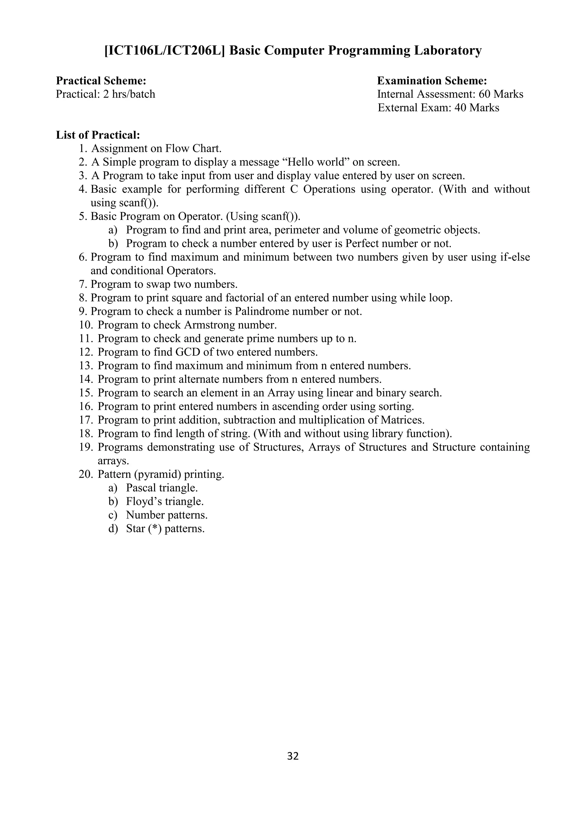 32
[ICT106L/ICT206L] Basic Computer Programming Laboratory
Practical Scheme: Examination Scheme:
Practical: 2 hrs/batch Internal Assessment: 60 Marks
External Exam: 40 Marks
List of Practical:
1. Assignment on Flow Chart.
2. A Simple program to display a message “Hello world” on screen.
3. A Program to take input from user and display value entered by user on screen.
4. Basic example for performing different C Operations using operator. (With and without
using scanf()).
5. Basic Program on Operator. (Using scanf()).
a) Program to find and print area, perimeter and volume of geometric objects.
b) Program to check a number entered by user is Perfect number or not.
6. Program to find maximum and minimum between two numbers given by user using if-else
and conditional Operators.
7. Program to swap two numbers.
8. Program to print square and factorial of an entered number using while loop.
9. Program to check a number is Palindrome number or not.
10. Program to check Armstrong number.
11. Program to check and generate prime numbers up to n.
12. Program to find GCD of two entered numbers.
13. Program to find maximum and minimum from n entered numbers.
14. Program to print alternate numbers from n entered numbers.
15. Program to search an element in an Array using linear and binary search.
16. Program to print entered numbers in ascending order using sorting.
17. Program to print addition, subtraction and multiplication of Matrices.
18. Program to find length of string. (With and without using library function).
19. Programs demonstrating use of Structures, Arrays of Structures and Structure containing
arrays.
20. Pattern (pyramid) printing.
a) Pascal triangle.
b) Floyd‟s triangle.
c) Number patterns.
d) Star (*) patterns.
 