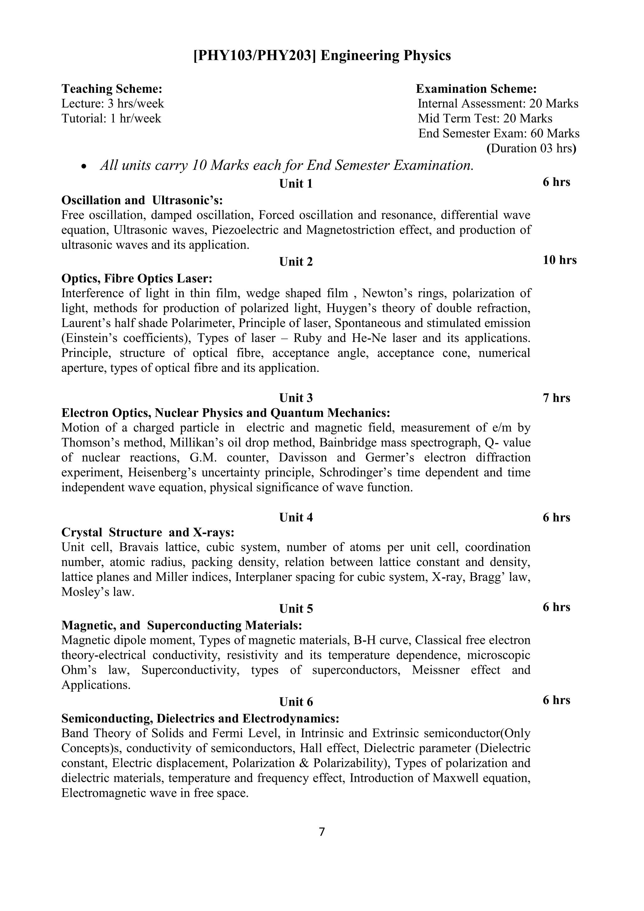 7
[PHY103/PHY203] Engineering Physics
Teaching Scheme: Examination Scheme:
Lecture: 3 hrs/week Internal Assessment: 20 Marks
Tutorial: 1 hr/week Mid Term Test: 20 Marks
End Semester Exam: 60 Marks
(Duration 03 hrs)
 All units carry 10 Marks each for End Semester Examination.
Unit 1 6 hrs
Oscillation and Ultrasonic’s:
Free oscillation, damped oscillation, Forced oscillation and resonance, differential wave
equation, Ultrasonic waves, Piezoelectric and Magnetostriction effect, and production of
ultrasonic waves and its application.
Unit 2 10 hrs
Optics, Fibre Optics Laser:
Interference of light in thin film, wedge shaped film , Newton‟s rings, polarization of
light, methods for production of polarized light, Huygen‟s theory of double refraction,
Laurent‟s half shade Polarimeter, Principle of laser, Spontaneous and stimulated emission
(Einstein‟s coefficients), Types of laser – Ruby and He-Ne laser and its applications.
Principle, structure of optical fibre, acceptance angle, acceptance cone, numerical
aperture, types of optical fibre and its application.
Unit 3 7 hrs
Electron Optics, Nuclear Physics and Quantum Mechanics:
Motion of a charged particle in electric and magnetic field, measurement of e/m by
Thomson‟s method, Millikan‟s oil drop method, Bainbridge mass spectrograph, Q- value
of nuclear reactions, G.M. counter, Davisson and Germer‟s electron diffraction
experiment, Heisenberg‟s uncertainty principle, Schrodinger‟s time dependent and time
independent wave equation, physical significance of wave function.
Unit 4 6 hrs
Crystal Structure and X-rays:
Unit cell, Bravais lattice, cubic system, number of atoms per unit cell, coordination
number, atomic radius, packing density, relation between lattice constant and density,
lattice planes and Miller indices, Interplaner spacing for cubic system, X-ray, Bragg‟ law,
Mosley‟s law.
Unit 5 6 hrs
Magnetic, and Superconducting Materials:
Magnetic dipole moment, Types of magnetic materials, B-H curve, Classical free electron
theory-electrical conductivity, resistivity and its temperature dependence, microscopic
Ohm‟s law, Superconductivity, types of superconductors, Meissner effect and
Applications.
Unit 6 6 hrs
Semiconducting, Dielectrics and Electrodynamics:
Band Theory of Solids and Fermi Level, in Intrinsic and Extrinsic semiconductor(Only
Concepts)s, conductivity of semiconductors, Hall effect, Dielectric parameter (Dielectric
constant, Electric displacement, Polarization & Polarizability), Types of polarization and
dielectric materials, temperature and frequency effect, Introduction of Maxwell equation,
Electromagnetic wave in free space.
 