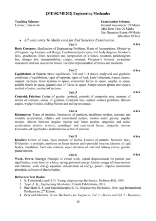 15
[ME102/ME202] Engineering Mechanics
Teaching Scheme: Examination Scheme:
Lecture: 3 hrs/week Internal Assessment: 20 Marks
Mid Term Test: 20 Marks
End Semester Exam: 60 Marks
(Duration 03 hrs)
 All units carry 10 Marks each for End Semester Examination.
Unit 1 6 hrs
Basic Concepts: Idealization of Engineering Problems, Basis of Assumptions, Objectives
of Engineering Analysis and Design, Fundamental principles, free body diagram, Newton‟s
laws, gravitation, force, resolution and composition of a forces, resultant, parallelogram
law, triangle law, transmissibility, couple, moment, Varignon‟s theorem, co-planner
concurrent and non concurrent forces, vectorial representation of forces and moments.
Unit 2 6 hrs
Equilibrium of Forces: Static equilibrium, 2-D and 3-D statics, analytical and graphical
conditions of equilibrium, types of supports, types of load, Lami‟s theorem, frames, beams,
support reactions, force systems in space, concurrent forces in space, couples in space,
parallel forces in space, general case of forces in space, Simple trusses (plane and space),
method of joints, method of sections.
Unit 3 6 hrs
Centroid, Friction: Centre of gravity, centroid, centroid of composite area, moment of
inertia of sections, radius of gyration. Coulomb law, surface contact problems, friction
angles, wedge friction, sliding friction and rolling resistance.
Unit 4 6 hrs
Kinematics: Types of motions, kinematics of particles, rectilinear motion, constant and
variable acceleration, relative and constrained motion, motion under gravity, angular
motion, relation between angular motion and linear motion, tangential and radial
acceleration, relative velocity, centrifugal and centripetal forces, projectile motion,
kinematics of rigid bodies, instantaneous centre of rotation.
Unit 5 6 hrs
Kinetics: Center of mass, mass moment of inertia, kinetics of particle, Newton's laws,
D'Alembert‟s principle, problems on linear motion and centroidal rotation, kinetics of rigid
bodies, translation, fixed axis rotation, super elevation of road and railway curves, general
planar motion.
Unit 6 6 hrs
Work, Power, Energy: Principle of virtual work, virtual displacements for particle and
rigid bodies, work done by a force, spring, potential energy, kinetic energy of linear motion
and rotation, work energy equation, conservation of energy, power, impulse momentum
principle, collision of elastic bodies.
Reference/Text Books:
1. S. Timoshenko and D. H. Young, Engineering Mechanics, McGraw-Hill, 1995.
2. Tayal A. K., Engineering Mechanics, Umesh Publications, 2010.
3. Bhavikatti S. S. and Rajashekarappa K. G., Engineering Mechanics, New Age International
Publications, 2nd
Edition.
4. Beer and Johnston, Vector Mechanics for Engineers, Vol. 1 - Statics and Vol. 2 - Dynamics,
 