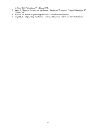 16
McGraw Hill Publication, 7th
Edition, 1995.
5. Irving H. Shames, Engineering Mechanics - Statics and Dynamics, Pearson Educations, 4th
Edition, 2003.
6. McLean and Nelson, Engineering Mechanics, Schaum‟s outline series.
7. Singer F. L., Engineering Mechanics - Statics & Dynamics, Harper and Row Publication.
 
