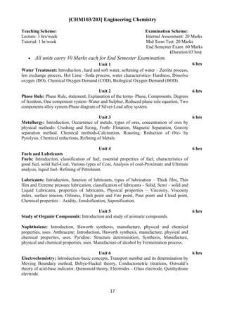 17
[CHM103/203] Engineering Chemistry
Teaching Scheme: Examination Scheme:
Lecture: 3 hrs/week Internal Assessment: 20 Marks
Tutorial: 1 hr/week Mid Term Test: 20 Marks
End Semester Exam: 60 Marks
(Duration 03 hrs)
 All units carry 10 Marks each for End Semester Examination.
Unit 1 6 hrs
Water Treatment: Introduction , hard and soft water, softening of water – Zeolite process,
Ion exchange process, Hot Lime –Soda process, water characteristics- Hardness, Dissolve
oxygen (DO), Chemical Oxygen Demand (COD), Biological Oxygen Demand (BOD).
Unit 2 6 hrs
Phase Rule: Phase Rule, statement, Explanation of the terms–Phase, Components, Degrees
of freedom, One component system–Water and Sulphur, Reduced phase rule equation, Two
components alloy system-Phase diagram of Silver-Lead alloy system.
Unit 3 6 hrs
Metallurgy: Introduction, Occurrence of metals, types of ores, concentration of ores by
physical methods- Crushing and Sizing, Froth- Flotation, Magnetic Separation, Gravity
separation method. Chemical methods-Calcination, Roasting, Reduction of Ore- by
Pyrolysis, Chemical reductions, Refining of Metals.
Unit 4 6 hrs
Fuels and Lubricants
Fuels: Introduction, classification of fuel, essential properties of fuel, characteristics of
good fuel, solid fuel-Coal, Various types of Coal, Analysis of coal-Proximate and Ultimate
analysis, liquid fuel- Refining of Petroleum.
Lubricants: Introduction, function of lubricants, types of lubrication – Thick film, Thin
film and Extreme pressure lubrication, classification of lubricants - Solid, Semi – solid and
Liquid Lubricants, properties of lubricants, Physical properties – Viscosity, Viscosity
index, surface tension, Oiliness, Flash point and Fire point, Pour point and Cloud point,
Chemical properties – Acidity, Emulsification, Saponification.
Unit 5 6 hrs
Study of Organic Compounds: Introduction and study of aromatic compounds.
Naphthalene: Introduction, Haworth synthesis, manufacture, physical and chemical
properties, uses. Anthracene: Introduction, Haworth synthesis, manufacture, physical and
chemical properties, uses. Pyridine: Structure determination, Synthesis, Manufacture,
physical and chemical properties, uses. Manufacture of alcohol by Fermentation process.
Unit 6 6 hrs
Electrochemistry: Introduction-basic concepts, Transport number and its determination by
Moving Boundary method, Debye-Huckel theory, Conductometric titrations, Ostwald‟s
theory of acid-base indicator, Quinonoid theory, Electrodes – Glass electrode, Quinhydrone
electrode.
 
