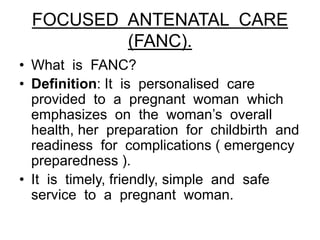 FOCUSED ANTENATAL CARE
(FANC).
• What is FANC?
• Definition: It is personalised care
provided to a pregnant woman which
emphasizes on the woman’s overall
health, her preparation for childbirth and
readiness for complications ( emergency
preparedness ).
• It is timely, friendly, simple and safe
service to a pregnant woman.
 