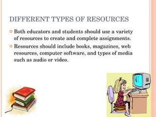 DIFFERENT TYPES OF RESOURCES Both educators and students should use a variety of resources to create and complete assignments. Resources should include books, magazines, web resources, computer software, and types of media such as audio or video. 