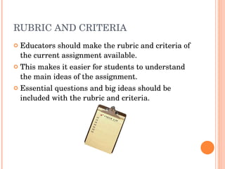 RUBRIC AND CRITERIA Educators should make the rubric and criteria of the current assignment available. This makes it easier for students to understand the main ideas of the assignment. Essential questions and big ideas should be included with the rubric and criteria. 