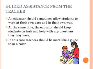 GUIDED ASSISTANCE FROM THE TEACHER An educator should sometimes allow students to work at their own pace and in their own way. At the same time, the educator should keep students on task and help with any questions they may have. In this case teachers should be more like a guide than a ruler. 
