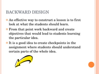 BACKWARD DESIGN An effective way to construct a lesson is to first look at what the students should learn. From that point work backward and create objectives that would lead to students learning the particular idea. It is a good idea to create checkpoints in the assignment where students should understand certain parts of the whole idea. 