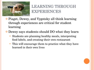 LEARNING THROUGH EXPERIENCES Piaget, Dewey, and Vygotsky all think learning through experiences are critical for student learning Dewey says students should DO what they learn Students are planning healthy meals, interpreting food labels, and creating their own restaurant This will encourage them to practice what they have learned in their own lives 
