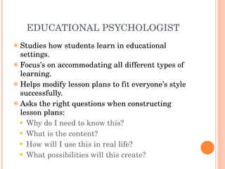 EDUCATIONAL PSYCHOLOGIST Studies how students learn in educational settings. Focus’s on accommodating all different types of learning. Helps modify lesson plans to fit everyone’s style successfully. Asks the right questions when constructing lesson plans: Why do I need to know this? What is the content? How will I use this in real life? What possibilities will this create? 