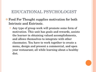 EDUCATIONAL PSYCHOLOGIST Food For Thought supplies motivation for both Intrinsic and Extrinsic. Any type of group work will promote some form of motivation. This unit has goals and rewards, assists the learner in obtaining valued accomplishments, and allows themselves to integrate with other classmates. You have to work together to create a menu, design and present a commercial, and open your restaurant; all while learning about a healthy diet.  