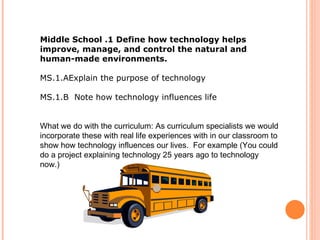 Middle School .1 Define how technology helps improve, manage, and control the natural and human-made environments.  MS.1.AExplain the purpose of technology  MS.1.B  Note how technology influences life  What we do with the curriculum: As curriculum specialists we would incorporate these with real life experiences with in our classroom to show how technology influences our lives.  For example (You could do a project explaining technology 25 years ago to technology now.) 