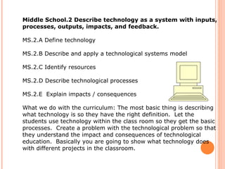Middle School.2 Describe technology as a system with inputs, processes, outputs, impacts, and feedback.  MS.2.A Define technology  MS.2.B Describe and apply a technological systems model  MS.2.C Identify resources  MS.2.D Describe technological processes  MS.2.E  Explain impacts / consequences  What we do with the curriculum: The most basic thing is describing what technology is so they have the right definition.  Let the students use technology within the class room so they get the basic processes.  Create a problem with the technological problem so that they understand the impact and consequences of technological education.  Basically you are going to show what technology does with different projects in the classroom.  
