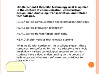 Middle School.4 Describe technology as it is applied in the context of communication, construction, design, manufacturing, transportation, and related technologies.  MS.4.A Define communication and information technology  MS.4.B Define production technology  MS.4.C Define transportation technology  MS.4.D Explain various technological systems What we do with curriculum: As a college student these standards are confusing for me.  As educators we should break down various technological systems so that our students have a deep understanding on the process of technology and what each software can contribute to their education.  