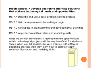 Middle School. 7 Develop and refine alternate solutions that address technological needs and opportunities.  MS.7.A Describe and use a basic problem solving process MS.7.B List the requirements for a design project  MS.7.C Participate in brainstorming and developmental activities  MS.7.D Apply technical illustration and modeling skills  What we do with curriculum: Creating different opportunities within technological projects will be very beneficial for students.  This is when you let students be very creative with different designing projects then they learn how to correctly apply technical illustration and modeling skills.  