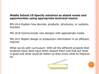 Middle School.10 Specify solutions to stated needs and opportunities using appropriate technical means .  MS.10.A Explain how devices, products, structures, or systems function  MS.10.B Communicate new designs with appropriate media  MS.10.C Report design or production information in an efficient manner What we do with curriculum: With all the different projects that students have done have them dissect them and find out what is good and what could be better so they know what to improve on.  
