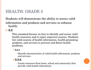 HEALTH: GRADE 5 Students will demonstrate the ability to access valid information and products and services to enhance health. 5.3  This standard focuses on how to identify and access valid health resources and to reject unproven sources. Students list valid sources of health information, health-promoting products, and services to prevent and detect health problems.  5.3.1   Identify characteristics of valid health information, products and services.  5.3.2  Locate resources from home, school and community that provide valid health information.  