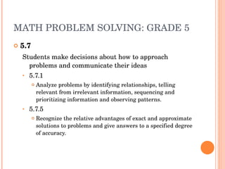 MATH PROBLEM SOLVING: GRADE 5 5.7 Students make decisions about how to approach problems and communicate their ideas 5.7.1 Analyze problems by identifying relationships, telling relevant from irrelevant information, sequencing and prioritizing information and observing patterns. 5.7.5 Recognize the relative advantages of exact and approximate solutions to problems and give answers to a specified degree of accuracy. 