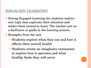 ENGAGED LEARNING During Engaged Learning the students explore new topic that captivate their attention and makes them excited to learn. The teacher acts as a facilitator or guide in the learning process Examples from the unit Students explore what they eat and how it effects their overall health Students create an imaginary restaurant to explore how it operates and what healthy foods they will serve 