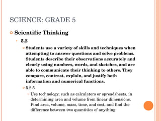 SCIENCE: GRADE 5 Scientific Thinking 5.2  Students use a variety of skills and techniques when attempting to answer questions and solve problems. Students describe their observations accurately and clearly using numbers, words, and sketches, and are able to communicate their thinking to others. They compare, contrast, explain, and justify both information and numerical functions.  5.2.5  Use technology, such as calculators or spreadsheets, in determining area and volume from linear dimensions. Find area, volume, mass, time, and cost, and find the difference between two quantities of anything.  