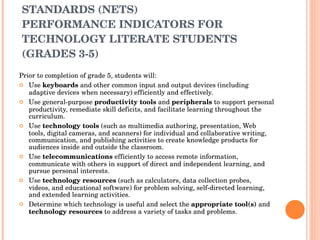 NATIONAL EDUCATIONAL TECHNOLOGY STANDARDS (NETS) PERFORMANCE INDICATORS FOR TECHNOLOGY LITERATE STUDENTS (GRADES 3-5)  Prior to completion of grade 5, students will:  Use  keyboards  and other common input and output devices (including adaptive devices when necessary) efficiently and effectively.  Use general-purpose  productivity tools  and  peripherals  to support personal productivity, remediate skill deficits, and facilitate learning throughout the curriculum.  Use  technology tools  (such as multimedia authoring, presentation, Web tools, digital cameras, and scanners) for individual and collaborative writing, communication, and publishing activities to create knowledge products for audiences inside and outside the classroom.  Use  telecommunications  efficiently to access remote information, communicate with others in support of direct and independent learning, and pursue personal interests.  Use  technology resources  (such as calculators, data collection probes, videos, and educational software) for problem solving, self-directed learning, and extended learning activities.  Determine which technology is useful and select the  appropriate tool(s)  and  technology resources  to address a variety of tasks and problems.  
