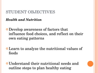 STUDENT OBJECTIVES Health and Nutrition   Develop awareness of factors that influence food choices, and reflect on their own eating patterns  Learn to analyze the nutritional values of foods  Understand their nutritional needs and outline steps to plan healthy eating 