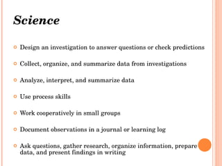 Science   Design an investigation to answer questions or check predictions     Collect, organize, and summarize data from investigations    Analyze, interpret, and summarize data  Use process skills  Work cooperatively in small groups  Document observations in a journal or learning log  Ask questions, gather research, organize information, prepare data, and present findings in writing   