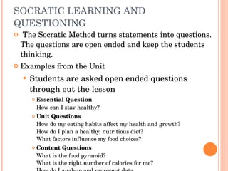 SOCRATIC LEARNING AND QUESTIONING   The Socratic Method turns statements into questions. The questions are open ended and keep the students thinking. Examples from the Unit Students are asked open ended questions through out the lesson Essential Question How can I stay healthy?  Unit Questions How do my eating habits affect my health and growth?  How do I plan a healthy, nutritious diet?  What factors influence my food choices?  Content Questions What is the food pyramid? What is the right number of calories for me? How do I analyze and represent data 