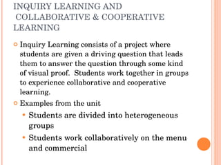 INQUIRY LEARNING AND  COLLABORATIVE & COOPERATIVE LEARNING Inquiry Learning consists of a project where students are given a driving question that leads them to answer the question through some kind of visual proof.  Students work together in groups to experience collaborative and cooperative learning.  Examples from the unit Students are divided into heterogeneous groups Students work collaboratively on the menu and commercial  