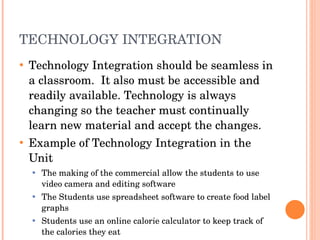 TECHNOLOGY INTEGRATION  Technology Integration should be seamless in a classroom.  It also must be accessible and readily available. Technology is always changing so the teacher must continually learn new material and accept the changes.  Example of Technology Integration in the Unit The making of the commercial allow the students to use video camera and editing software The Students use spreadsheet software to create food label graphs Students use an online calorie calculator to keep track of the calories they eat 