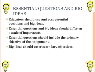 ESSENTIAL QUESTIONS AND BIG IDEAS Educators should use and post essential questions and big ideas. Essential questions and big ideas should differ on a scale of importance. Essential questions should include the primary objective of the assignment. Big ideas should cover secondary objectives. 