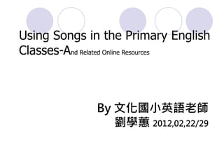 Using Songs in the Primary English
Classes-And Related Online Resources



              By 文化國小英語老師
                 劉學蕙 2012,02,22/29
 
