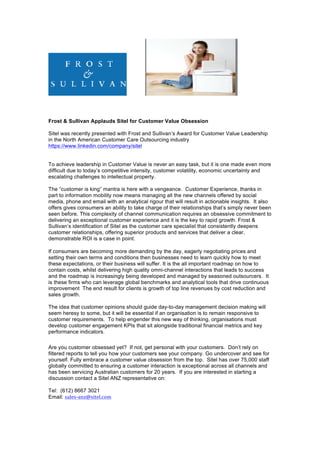 Frost & Sullivan Applauds Sitel for Customer Value Obsession
Sitel was recently presented with Frost and Sullivan’s Award for Customer Value Leadership
in the North American Customer Care Outsourcing industry
https://www.linkedin.com/company/sitel
To achieve leadership in Customer Value is never an easy task, but it is one made even more
difficult due to today’s competitive intensity, customer volatility, economic uncertainty and
escalating challenges to intellectual property.
The “customer is king” mantra is here with a vengeance. Customer Experience, thanks in
part to information mobility now means managing all the new channels offered by social
media, phone and email with an analytical rigour that will result in actionable insights. It also
offers gives consumers an ability to take charge of their relationships that’s simply never been
seen before. This complexity of channel communication requires an obsessive commitment to
delivering an exceptional customer experience and it is the key to rapid growth. Frost &
Sullivan’s identification of Sitel as the customer care specialist that consistently deepens
customer relationships, offering superior products and services that deliver a clear,
demonstrable ROI is a case in point.	
	
If consumers are becoming more demanding by the day, eagerly negotiating prices and
setting their own terms and conditions then businesses need to learn quickly how to meet
these expectations, or their business will suffer. It is the all important roadmap on how to
contain costs, whilst delivering high quality omni-channel interactions that leads to success
and the roadmap is increasingly being developed and managed by seasoned outsourcers. It
is these firms who can leverage global benchmarks and analytical tools that drive continuous
improvement The end result for clients is growth of top line revenues by cost reduction and
sales growth.
The idea that customer opinions should guide day-to-day management decision making will
seem heresy to some, but it will be essential if an organisation is to remain responsive to
customer requirements. To help engender this new way of thinking, organisations must
develop customer engagement KPIs that sit alongside traditional financial metrics and key
performance indicators.
Are you customer obsessed yet? If not, get personal with your customers. Don’t rely on
filtered reports to tell you how your customers see your company. Go undercover and see for
yourself. Fully embrace a customer value obsession from the top. Sitel has over 75,000 staff
globally committed to ensuring a customer interaction is exceptional across all channels and
has been servicing Australian customers for 20 years. If you are interested in starting a
discussion contact a Sitel ANZ representative on:
Tel: (612) 8667 3021
Email: sales-anz@sitel.com
 