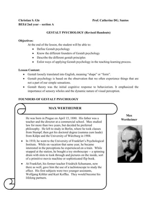 Christian S. Gle                                            Prof. Catherine DG. Santos
BEEd 2nd year – section A

                      GESTALT PSYCHOLOGY (Revised Handouts)

Objectives:
      At the end of the lesson, the student will be able to:
              Define Gestalt psychology
              Know the different founders of Gestalt psychology
              Describe the different gestalt principles
              Enlist ways of applying Gestalt psychology in the teaching-learning process.

Lesson Content:
      Gestalt loosely translated into English, meaning “shape” or “form”.
      Gestalt psychology is based on the observation that we often experience things that are
      not a part of our simple sensations.
      Gestalt theory was the initial cognitive response to behaviorism. It emphasized the
      importance of sensory wholes and the dynamic nature of visual perception.

FOUNDERS OF GESTALT PSYCHOLOGY

                       MAX WERTHEIMER

                                                                                   Max
     He was born in Prague on April 15, 1880. His father was a                   Wertheimer
     teacher and the director at a commercial school. Max studied
     law for more than two years, but decided he preferred
     philosophy. He left to study in Berlin, where he took classes
     from Stumpf, then got his doctoral degree (summa cum laude)
     from Külpe and the University of Würzburg in 1904.
     In 1910, he went to the University of Frankfurt’s Psychological
     Institute. While on vacation that same year, he became
     interested in the perceptions he experienced on a train. While
     stopped at the station, he bought a toy stroboscope -- a spinning
     drum with slots to look through and pictures on the inside, sort
     of a primitive movie machine or sophisticated flip book.
     At Frankfurt, his former teacher Friedrich Schumann, now
     there as well, gave him the use of a tachistoscope to study the
     effect. His first subjects were two younger assistants,
     Wolfgang Köhler and Kurt Koffka. They would become his
     lifelong partners.
 