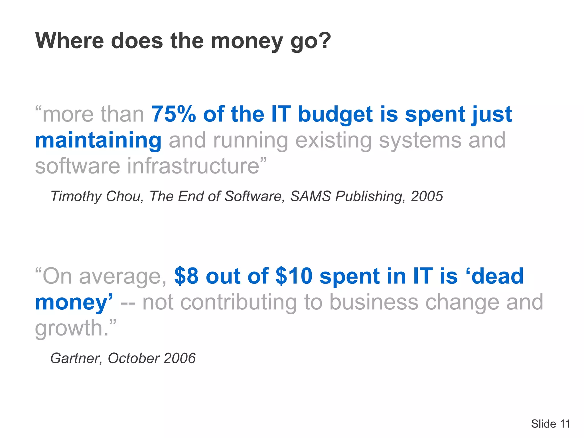 Slide 11
“more than 75% of the IT budget is spent just
maintaining and running existing systems and
software infrastructure”
Timothy Chou, The End of Software, SAMS Publishing, 2005
“On average, $8 out of $10 spent in IT is ‘dead
money’ -- not contributing to business change and
growth.”
Gartner, October 2006
Where does the money go?
 
