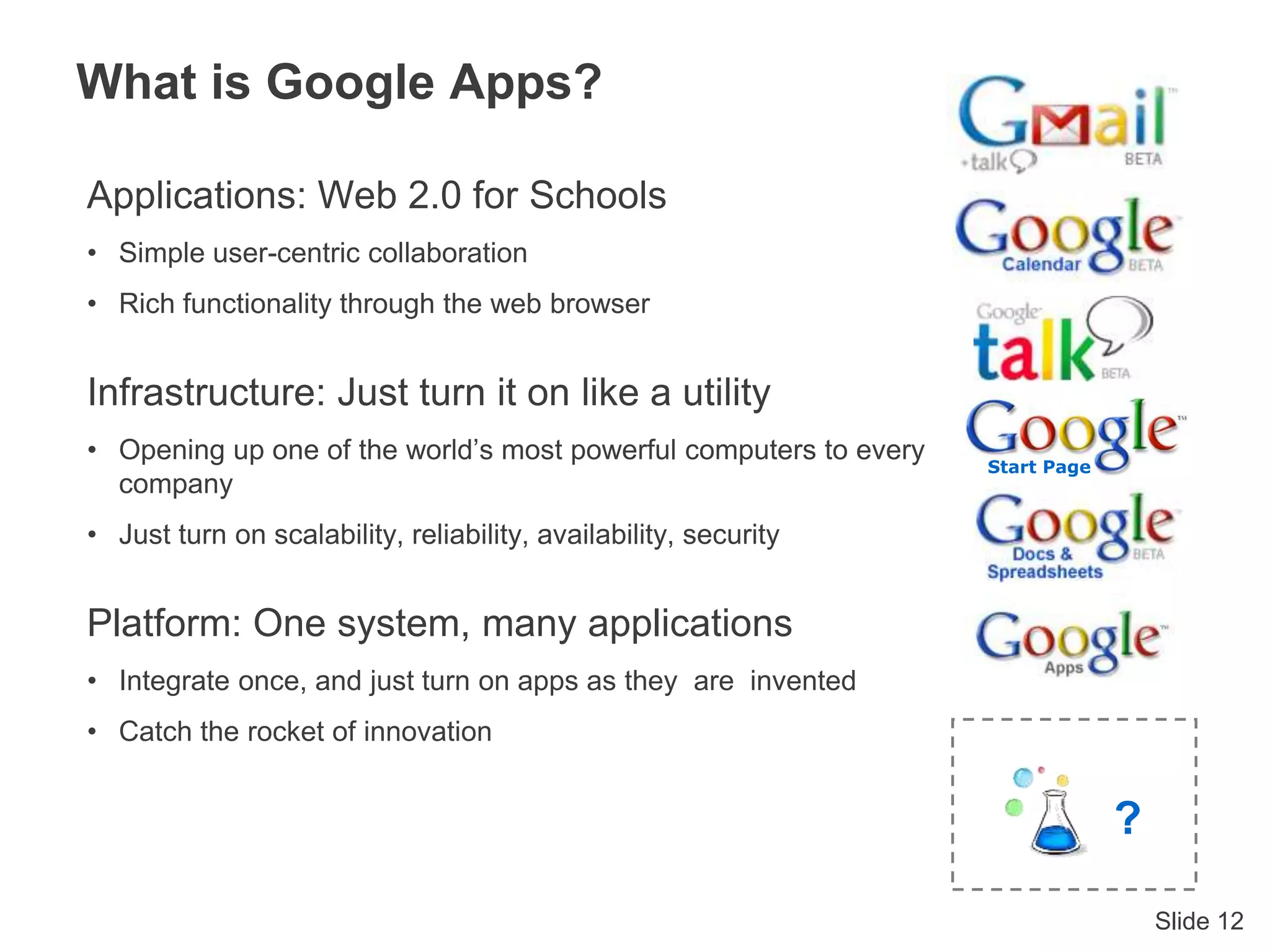 Slide 12
What is Google Apps?
Applications: Web 2.0 for Schools
• Simple user-centric collaboration
• Rich functionality through the web browser
Infrastructure: Just turn it on like a utility
• Opening up one of the world’s most powerful computers to every
company
• Just turn on scalability, reliability, availability, security
Platform: One system, many applications
• Integrate once, and just turn on apps as they are invented
• Catch the rocket of innovation
Start Page
?
 