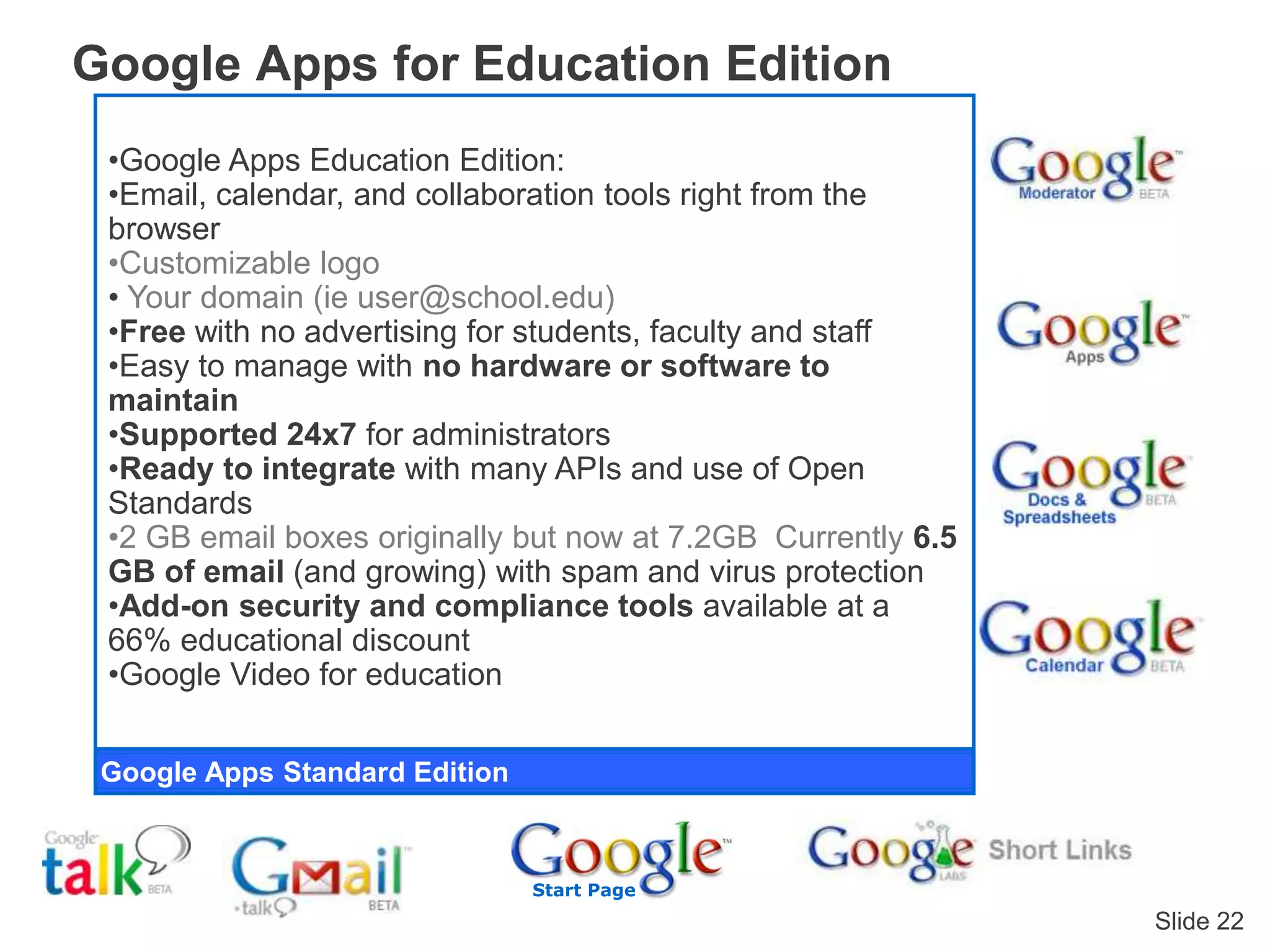 Slide 22
Google Apps for Education Edition
Google Apps Standard Edition
Start Page
•Google Apps Education Edition:
•Email, calendar, and collaboration tools right from the
browser
•Customizable logo
• Your domain (ie user@school.edu)
•Free with no advertising for students, faculty and staff
•Easy to manage with no hardware or software to
maintain
•Supported 24x7 for administrators
•Ready to integrate with many APIs and use of Open
Standards
•2 GB email boxes originally but now at 7.2GB Currently 6.5
GB of email (and growing) with spam and virus protection
•Add-on security and compliance tools available at a
66% educational discount
•Google Video for education
 