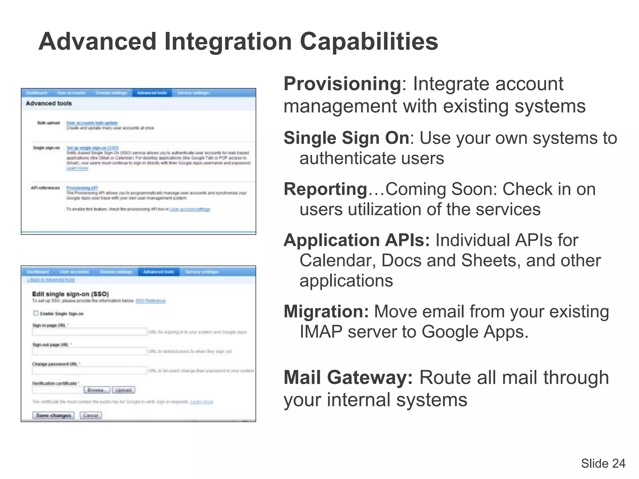 Slide 24
Advanced Integration Capabilities
Provisioning: Integrate account
management with existing systems
Single Sign On: Use your own systems to
authenticate users
Reporting…Coming Soon: Check in on
users utilization of the services
Application APIs: Individual APIs for
Calendar, Docs and Sheets, and other
applications
Migration: Move email from your existing
IMAP server to Google Apps.
Mail Gateway: Route all mail through
your internal systems
 