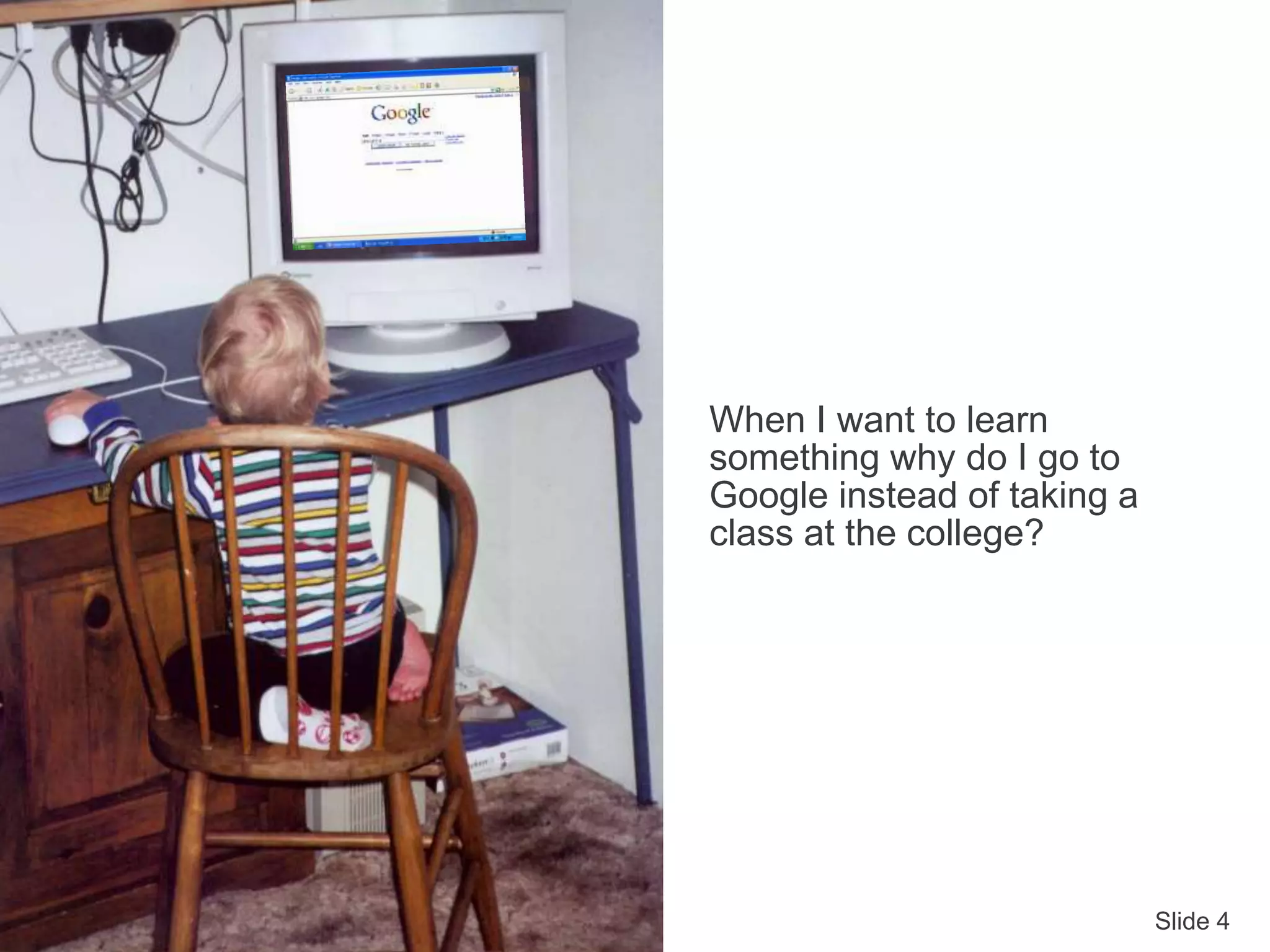 Slide 4
When I want to learn
something why do I go to
Google instead of taking a
class at the college?
 