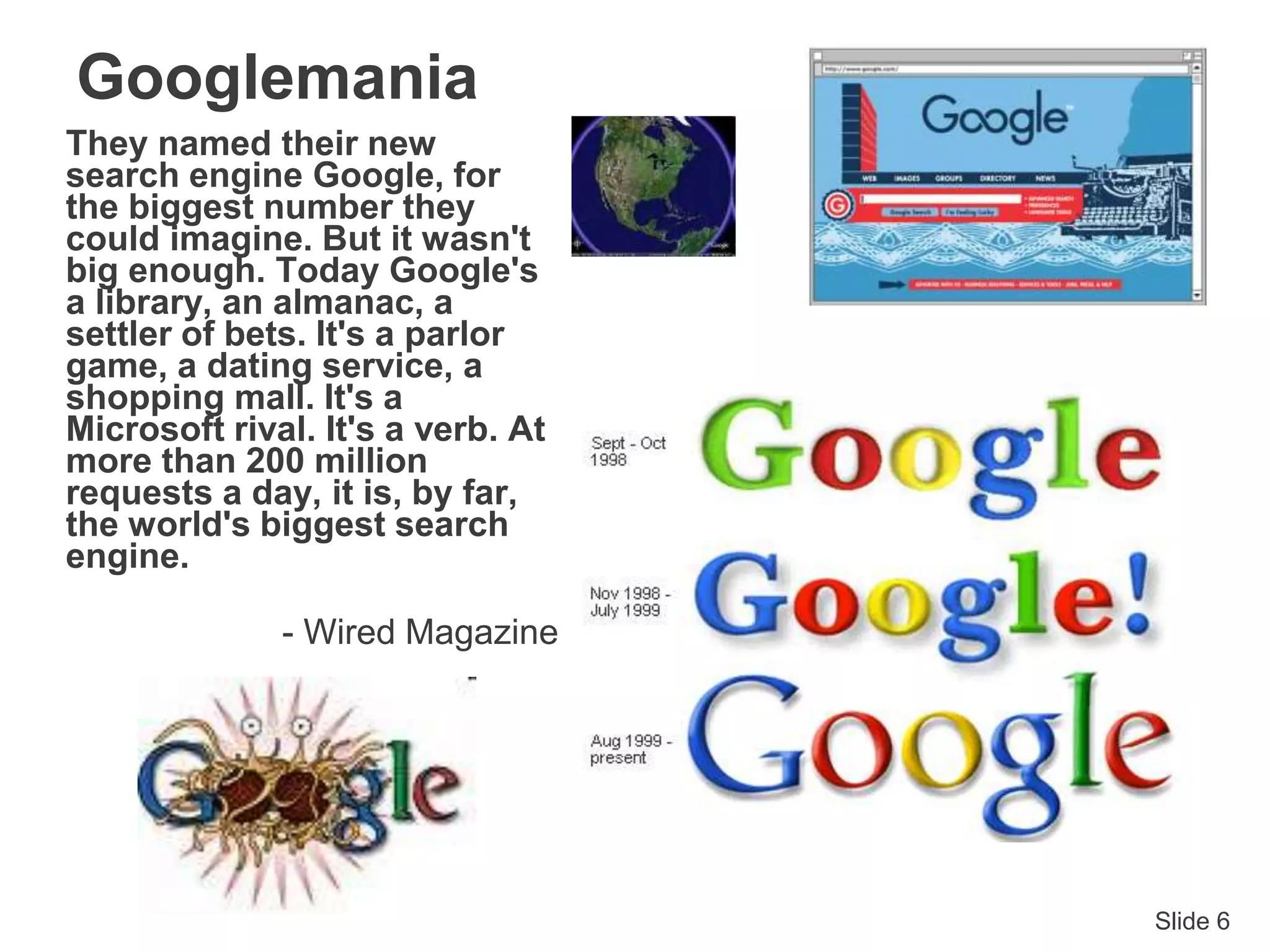 Slide 6
Googlemania
They named their new
search engine Google, for
the biggest number they
could imagine. But it wasn't
big enough. Today Google's
a library, an almanac, a
settler of bets. It's a parlor
game, a dating service, a
shopping mall. It's a
Microsoft rival. It's a verb. At
more than 200 million
requests a day, it is, by far,
the world's biggest search
engine.
- Wired Magazine
 