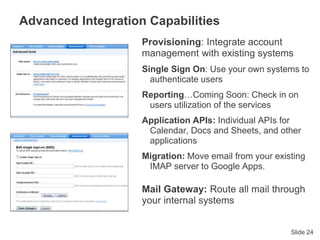Slide 24
Advanced Integration Capabilities
Provisioning: Integrate account
management with existing systems
Single Sign On: Use your own systems to
authenticate users
Reporting…Coming Soon: Check in on
users utilization of the services
Application APIs: Individual APIs for
Calendar, Docs and Sheets, and other
applications
Migration: Move email from your existing
IMAP server to Google Apps.
Mail Gateway: Route all mail through
your internal systems
 