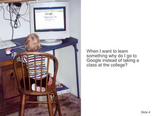 Slide 4
When I want to learn
something why do I go to
Google instead of taking a
class at the college?
 