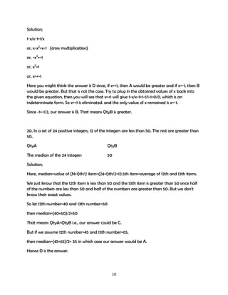 Solution;
1-x/x-1=1/x
or, x-x2=x-1 (cross multiplication)
or, -x2=-1
or, x2=1
or, x=+-1
Here you might think the answer is D since, if x=+1, then A would be greater and if x=-1, then B
would be greater. But that is not the case. Try to plug in the obtained values of x back into
the given equation, then you will see that x=+1 will give 1-x/x-1=1-1/1-1=0/0, which is an
indeterminate form. So x=+1 is eliminated. and the only value of x remained is x=-1.
Since -1<-1/2, our answer is B. That means QtyB is greater.

20. In a set of 24 positive integers, 12 of the integers are less than 50. The rest are greater than
50.
QtyA

QtyB

The median of the 24 integers

50

Solution;
Here, median=value of (N+1)th/2 item=(24+1)th/2=12.5th item=average of 12th and 13th items.
We just know that the 12th item is less than 50 and the 13th item is greater than 50 since half
of the numbers are less than 50 and half of the numbers are greater than 50. But we don't
know their exact values.
So let 12th number=40 and 13th number=60
then median=(40+60)/2=50
That means QtyA=QtyB i.e., our answer could be C.
But if we assume 12th number=45 and 13th number=65,
then median=(45+65)/2= 55 in which case our answer would be A.
Hence D is the answer.

10

 