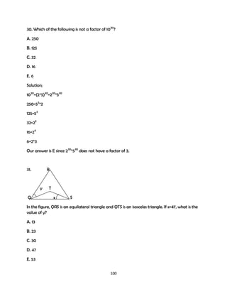 30. Which of the following is not a factor of 1030?
A. 250
B. 125
C. 32
D. 16
E. 6
Solution;
1030=(2*5)30=230*530
250=53*2
125=53
32=25
16=24
6=2*3
Our answer is E since 230*530 does not have a factor of 3.

31.

R

y
Q

T
x

S

In the figure, QRS is an equilateral triangle and QTS is an isosceles triangle. If x=47, what is the
value of y?
A. 13
B. 23
C. 30
D. 47
E. 53
100

 