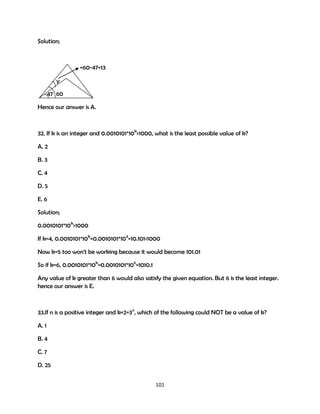 Solution;

=60-47=13
y
47 60
Hence our answer is A.

32. If k is an integer and 0.0010101*10k>1000, what is the least possible value of k?
A. 2
B. 3
C. 4
D. 5
E. 6
Solution;
0.0010101*10k>1000
If k=4, 0.0010101*10k=0.0010101*104=10.101<1000
Now k=5 too won't be working because it would become 101.01
So if k=6, 0.0010101*10k=0.0010101*106=1010.1
Any value of k greater than 6 would also satisfy the given equation. But 6 is the least integer.
hence our answer is E.

33.If n is a positive integer and k+2=3n, which of the following could NOT be a value of k?
A. 1
B. 4
C. 7
D. 25
101

 